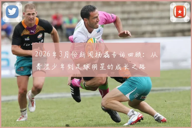2026年3月份新闻杨磊专访回顾：从青涩少年到足球明星的成长之路